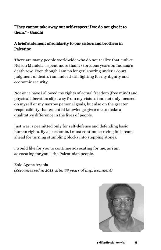 “They cannot take away our self-respect if we do not giveit to them.” - Gandhi  Abrief statement of solidarity to our sisters and brothers in Palestine  ‘There are many people worldwide who do not realize that, unlike Nelson Mandela, i spent more than 27 tortuous years on Indiana’s death row. Even though i am no longer laboring under a court judgment of death, i am indeed still fighting for my dignity and economic security.  Not once have i allowed my rights of actual freedom (free mind) and physical liberation slip away from my vision. i am not only focused on myself or my narrow personal goals, but also on the greater responsibility that essential knowledge gives me to make a qualitative difference in the lives of people.  Just war is permitted only for self-defense and defending basic human rights. By all accounts, i must continue striving full steam  ahead for turning stumbling blocks into stepping stones.  i would like for you to continue advocating for me, as i am advocating for you - the Palestinian people.  Zolo Agona Azania (Zolo released in 2015, after 35 years of imprisonment)  solidarty sttements 13 